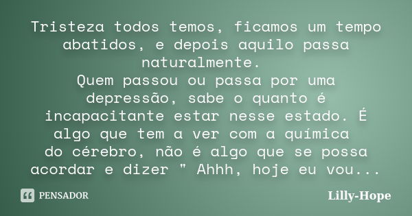 Tristeza todos temos, ficamos um tempo abatidos, e depois aquilo passa naturalmente. Quem passou ou passa por uma depressão, sabe o quanto é incapacitante estar... Frase de Lilly Hope.