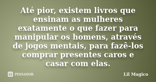 Até pior, existem livros que ensinam as mulheres exatamente o que fazer para manipular os homens, através de jogos mentais, para fazê-los comprar presentes caro... Frase de Lil Magico.