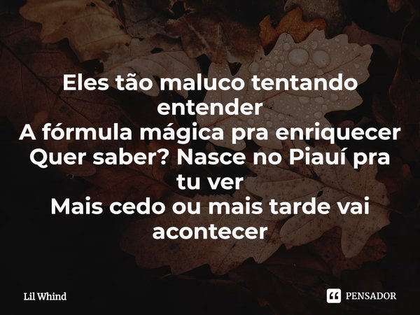 ⁠Eles tão maluco tentando entender
A fórmula mágica pra enriquecer
Quer saber? Nasce no Piauí pra tu ver
Mais cedo ou mais tarde vai acontecer... Frase de Lil Whind.