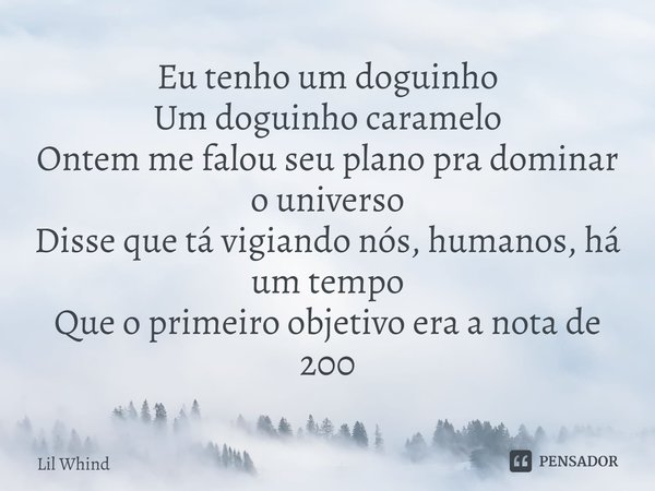⁠Eu tenho um doguinho
Um doguinho caramelo
Ontem me falou seu plano pra dominar o universo
Disse que tá vigiando nós, humanos, há um tempo
Que o primeiro objeti... Frase de Lil Whind.