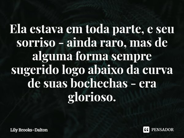 ⁠Ela estava em toda parte, e seu sorriso - ainda raro, mas de alguma forma sempre sugerido logo abaixo da curva de suas bochechas - era glorioso.... Frase de Lily Brooks-Dalton.