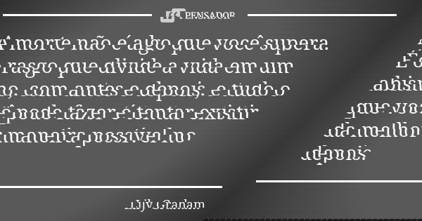 A morte não é algo que você supera. É o rasgo que divide a vida em um abismo, com antes e depois, e tudo o que você pode fazer é tentar existir da melhor maneir... Frase de Lily Graham.