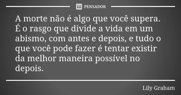 A morte não é algo que você supera. É o rasgo que divide a vida em um abismo, com antes e depois, e tudo o que você pode fazer é tentar existir da melhor maneir... Frase de Lily Graham.