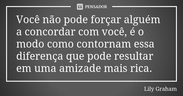 Você não pode forçar alguém a concordar com você, é o modo como contornam essa diferença que pode resultar em uma amizade mais rica.... Frase de Lily Graham.