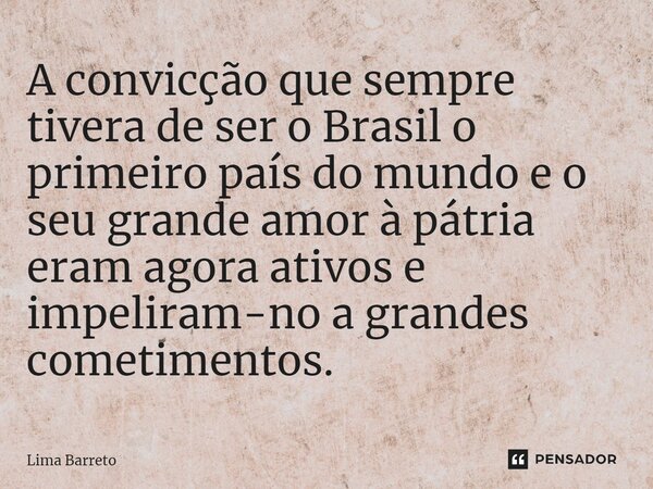 ⁠A convicção que sempre tivera de ser o Brasil o primeiro país do mundo e o seu grande amor à pátria eram agora ativos e impeliram-no a grandes cometimentos.... Frase de Lima Barreto.