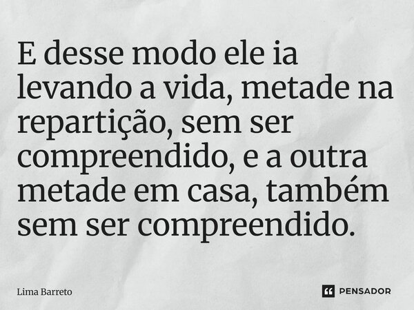 E desse modo ele ia levando a vida, metade na repartição, sem ser compreendido, e a outra metade em casa, também sem ser compreendido.... Frase de Lima Barreto.