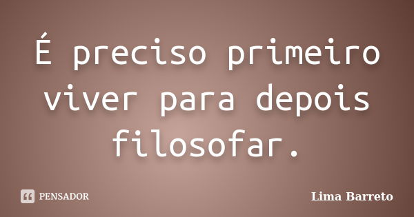 É preciso primeiro viver para depois filosofar.... Frase de Lima Barreto.