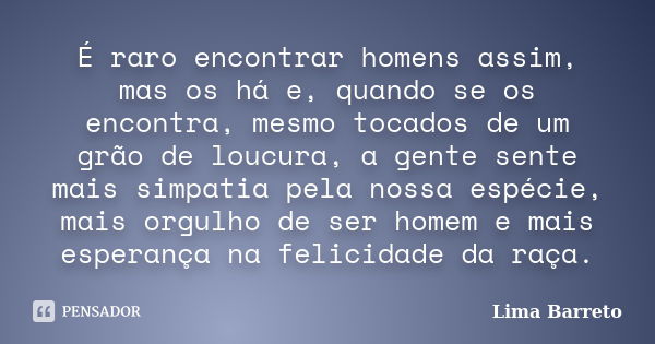 É raro encontrar homens assim, mas os há e, quando se os encontra, mesmo tocados de um grão de loucura, a gente sente mais simpatia pela nossa espécie, mais org... Frase de Lima Barreto.