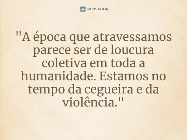 ⁠"A época que atravessamos parece ser de loucura coletiva em toda a humanidade. Estamos no tempo da cegueira e da violência."... Frase de Lima Barreto - In: 