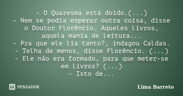 - O Quaresma está doido.(...) - Nem se podia esperar outra coisa, disse o Doutor Florêncio. Aqueles livros, aquela mania de leitura... - Pra que ele lia tanto?,... Frase de Lima Barreto.