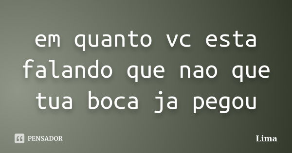 em quanto vc esta falando que nao que tua boca ja pegou... Frase de lima.