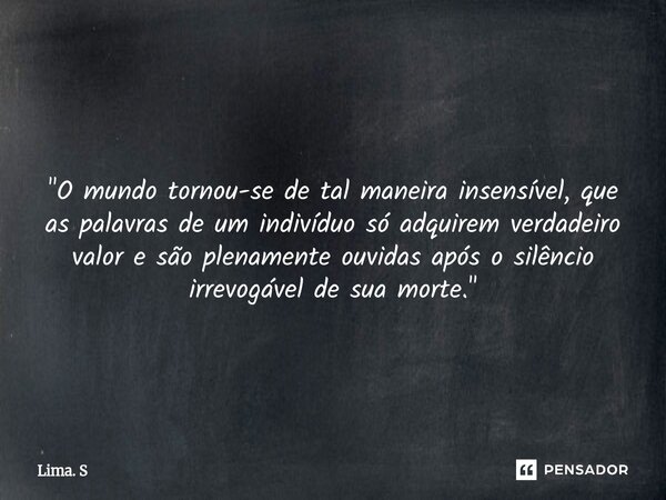 ⁠ "O mundo tornou-se de tal maneira insensível, que as palavras de um indivíduo só adquirem verdadeiro valor e são plenamente ouvidas após o silêncio irrev... Frase de Lima. S.