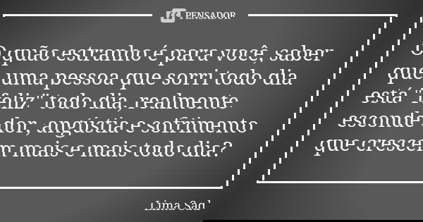 O quão estranho é para você, saber que uma pessoa que sorri todo dia está "feliz" todo dia, realmente esconde dor, angústia e sofrimento que crescem m... Frase de Lima Sad.