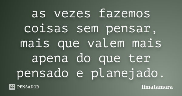 as vezes fazemos coisas sem pensar, mais que valem mais apena do que ter pensado e planejado.... Frase de limatamara.