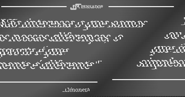 "Não interessa o que somos ou as nossas diferenças, o que importa é que simplesmente é diferente"... Frase de Limoneta.