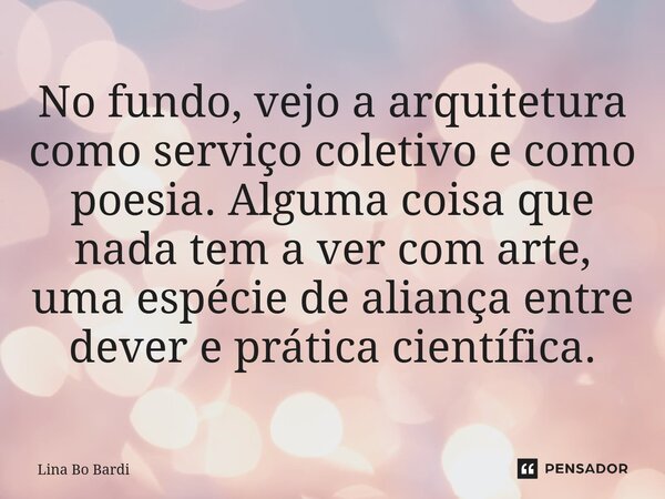⁠No fundo, vejo a arquitetura como serviço coletivo e como poesia. Alguma coisa que nada tem a ver com arte, uma espécie de aliança entre dever e prática cientí... Frase de Lina Bo Bardi.