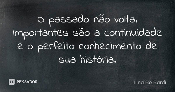 O passado não volta. Importantes são a continuidade e o perfeito conhecimento de sua história.... Frase de Lina Bo Bardi.