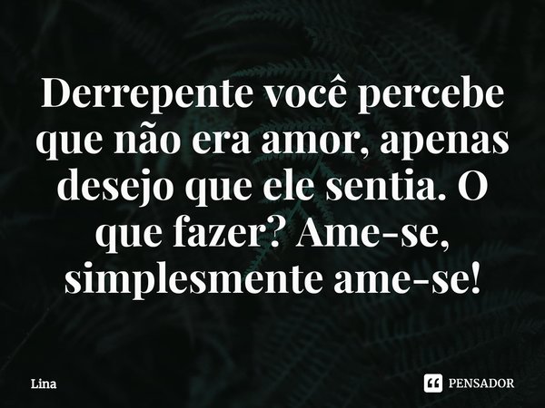 ⁠Derrepente você percebe que não era amor, apenas desejo que ele sentia. O que fazer? Ame-se, simplesmente ame-se!... Frase de Lina.