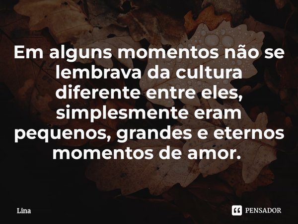 Em alguns momentos não se lembrava da cultura diferente entre eles, simplesmente eram pequenos, grandes e eternos momentos de amor. ⁠... Frase de Lina.