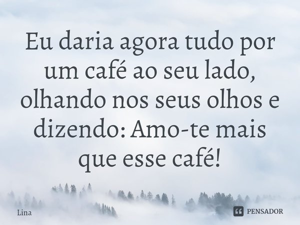 ⁠Eu daria agora tudo por um café ao seu lado, olhando nos seus olhos e dizendo: Amo-te mais que esse café!... Frase de Lina.