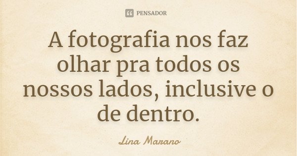 A fotografia nos faz olhar pra todos os nossos lados, inclusive o de dentro.... Frase de Lina Marano.