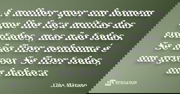 A mulher quer um homem que lhe faça muitas das vontades, mas não todas. Se não fizer nenhuma é um grosso. Se fizer todas, um babaca.... Frase de Lina Marano.