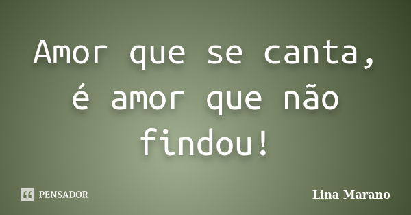 Amor que se canta, é amor que não findou!... Frase de Lina Marano.