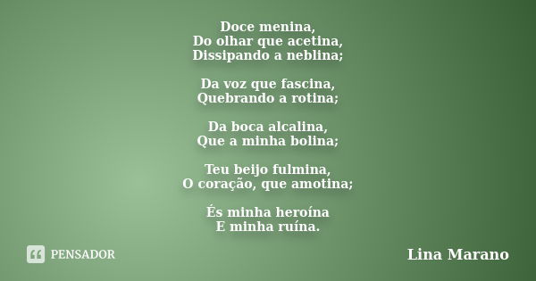 Doce menina, Do olhar que acetina, Dissipando a neblina; Da voz que fascina, Quebrando a rotina; Da boca alcalina, Que a minha bolina; Teu beijo fulmina, O cora... Frase de Lina Marano.