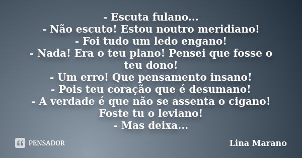 - Escuta fulano... - Não escuto! Estou noutro meridiano! - Foi tudo um ledo engano! - Nada! Era o teu plano! Pensei que fosse o teu dono! - Um erro! Que pensame... Frase de Lina Marano.