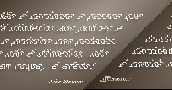 Não é caridosa a pessoa que dá dinheiro aos pobres e trata o próximo com patadas. Caridade não é dinheiro, não é comida nem roupa, é afeto!... Frase de Lina Marano.