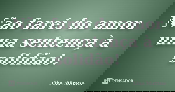 Não farei do amor uma sentença à solidão!... Frase de Lina Marano.