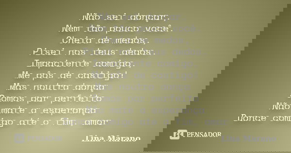 Não sei dançar, Nem tão pouco você. Cheia de medos, Pisei nos teus dedos. Impaciente comigo, Me pôs de castigo! Mas noutra dança Somos par perfeito Não mate a e... Frase de Lina Marano.