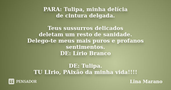 PARA: Tulipa, minha delícia de cintura delgada. Teus sussurros delicados deletam um resto de sanidade. Delego-te meus mais puros e profanos sentimentos. DE: Lír... Frase de Lina Marano.