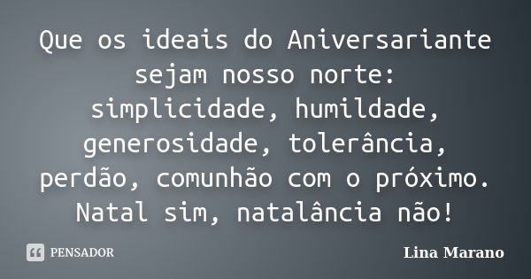 Que os ideais do Aniversariante sejam nosso norte: simplicidade, humildade, generosidade, tolerância, perdão, comunhão com o próximo. Natal sim, natalância não!... Frase de Lina Marano.