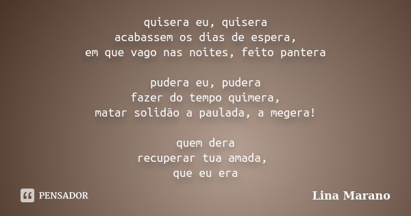 quisera eu, quisera acabassem os dias de espera, em que vago nas noites, feito pantera pudera eu, pudera fazer do tempo quimera, matar solidão a paulada, a mege... Frase de Lina Marano.