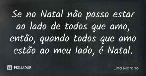 Se no Natal não posso estar ao lado de todos que amo, então, quando todos que amo estão ao meu lado, é Natal.... Frase de Lina Marano.