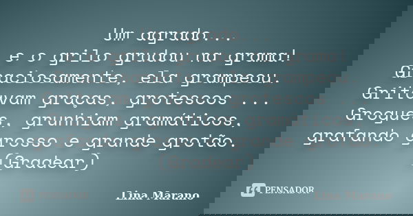 Um agrado... e o grilo grudou na grama! Graciosamente, ela grampeou. Gritavam graças, grotescos ... Grogues, grunhiam gramáticos, grafando grosso e grande grotã... Frase de Lina Marano.
