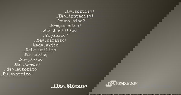Um sorriso! Tão impreciso! Pouco siso? Nem preciso! Até hostilizo! Prejuízo? Meu paraíso! Nada exijo. Dele utilizo, Sem aviso, Sem juízo. Mal humor? Não autoriz... Frase de Lina Marano.