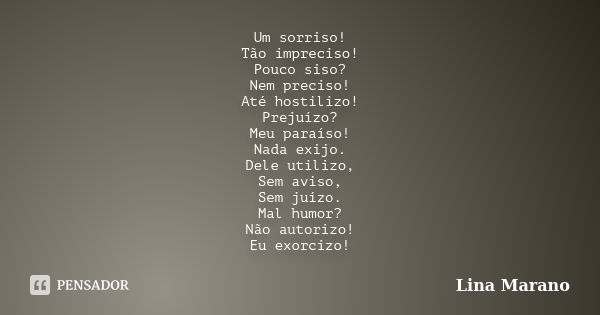 Um sorriso! Tão impreciso! Pouco siso? Nem preciso! Até hostilizo! Prejuízo? Meu paraíso! Nada exijo. Dele utilizo, Sem aviso, Sem juízo. Mal humor? Não autoriz... Frase de Lina Marano.