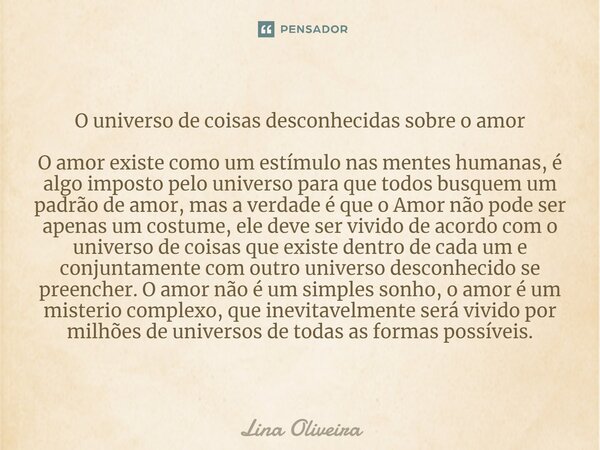 O universo de coisas desconhecidas sobre o amor ⁠O amor existe como um estímulo nas mentes humanas, é algo imposto pelo universo para que todos busquem um padrã... Frase de Lina Oliveira.