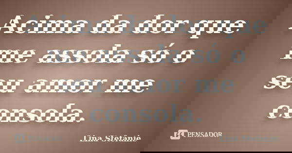 Acima da dor que me assola só o seu amor me consola.... Frase de Lina Stefanie.