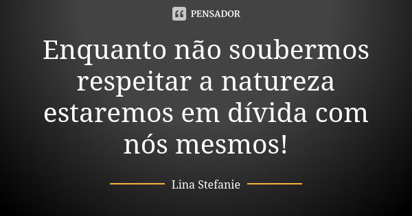 Enquanto não soubermos respeitar a natureza estaremos em dívida com nós mesmos!... Frase de Lina Stefanie.