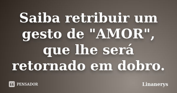 Saiba retribuir um gesto de "AMOR", que lhe será retornado em dobro.... Frase de Linanerys.