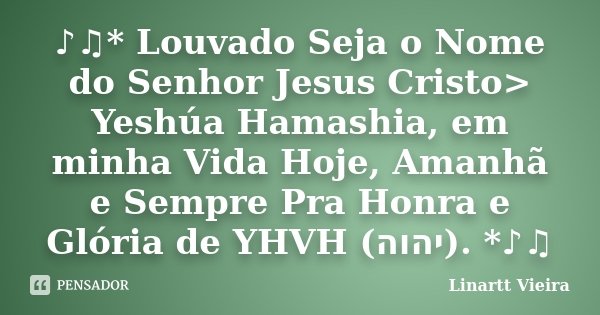 ♪♫* Louvado Seja o Nome do Senhor Jesus Cristo> Yeshúa Hamashia, em minha Vida Hoje, Amanhã e Sempre Pra Honra e Glória de YHVH (יה&#... Frase de Linartt Vieira.