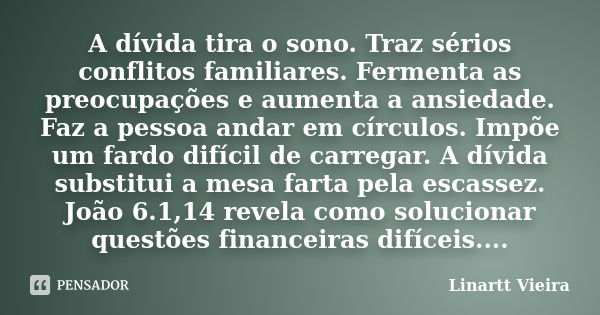 A dívida tira o sono. Traz sérios conflitos familiares. Fermenta as preocupações e aumenta a ansiedade. Faz a pessoa andar em círculos. Impõe um fardo difícil d... Frase de Linartt Vieira.