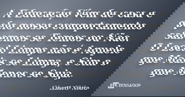A Educação Vêm de casa e pelo nosso comportamento sabemos se Temos ou Não. O Local Limpo não é Aquele que Mais se Limpa, e Sim o que Menos se Suja.... Frase de Linartt Vieira.