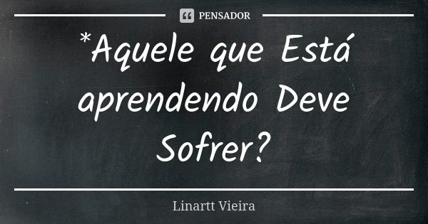 *Aquele que Está aprendendo Deve Sofrer?... Frase de Linartt Vieira.