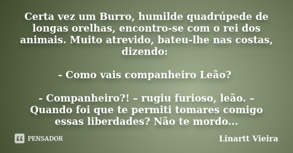 Certa vez um Burro, humilde quadrúpede de longas orelhas, encontro-se com o rei dos animais. Muito atrevido, bateu-lhe nas costas, dizendo: - Como vais companhe... Frase de Linartt Vieira.