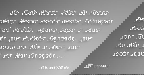 De Tudo Nesta Vida Eu Possa Perder; Mesmo assim nesta Situação Estarei Feliz. Agora peço a Deus por Tudo que é Mais Sagrado, que Eu Não perca em Mim o Amor que ... Frase de Linartt Vieira.