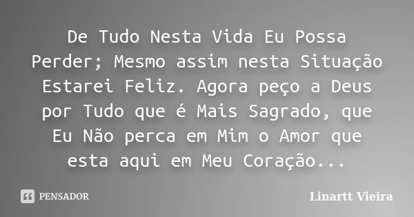 De Tudo Nesta Vida Eu Possa Perder; Mesmo assim nesta Situação Estarei Feliz. Agora peço a Deus por Tudo que é Mais Sagrado, que Eu Não perca em Mim o Amor que ... Frase de Linartt Vieira.